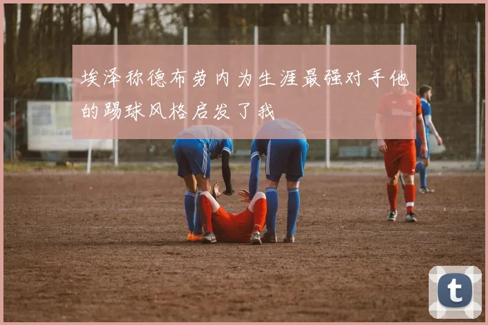 埃泽称德布劳内为生涯最强对手他的踢球风格启发了我