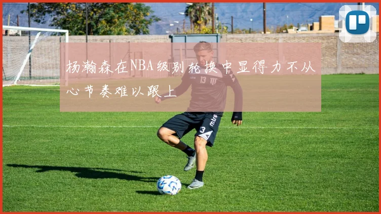 杨瀚森在NBA级别轮换中显得力不从心节奏难以跟上