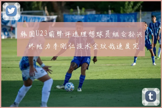 韩国U23前锋评选理想球员组合孙兴慜终结力李刚仁技术金玟哉速度完美融合