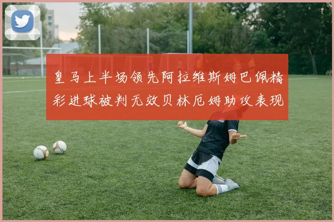 皇马上半场领先阿拉维斯姆巴佩精彩进球被判无效贝林厄姆助攻表现抢眼