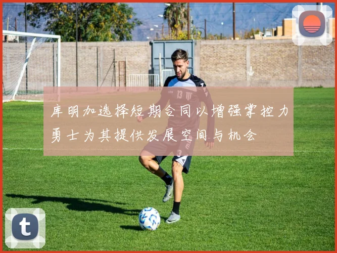 库明加选择短期合同以增强掌控力勇士为其提供发展空间与机会