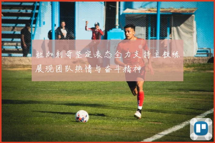 杜加利奇坚定表态全力支持主教练展现团队热情与奋斗精神