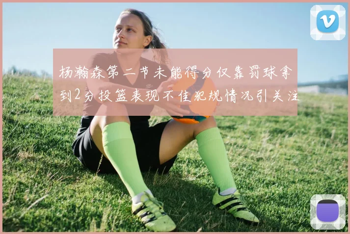 杨瀚森第二节未能得分仅靠罚球拿到2分投篮表现不佳犯规情况引关注