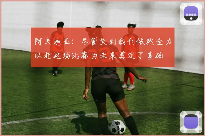 阿夫迪亚：尽管失利我们依然全力以赴这场比赛为未来奠定了基础
