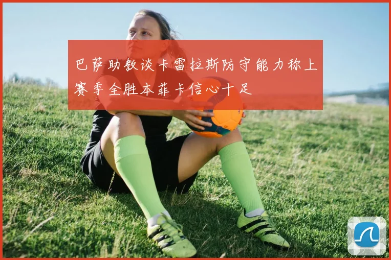 巴萨助教谈卡雷拉斯防守能力称上赛季全胜本菲卡信心十足