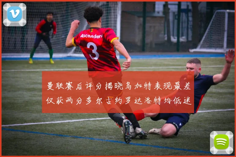 曼联赛后评分揭晓乌加特表现最差仅获两分多尔古约罗达洛特均低迷仅得四分