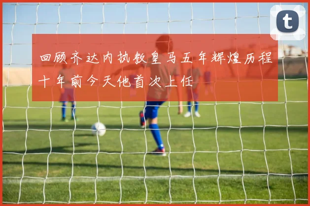 回顾齐达内执教皇马五年辉煌历程十年前今天他首次上任