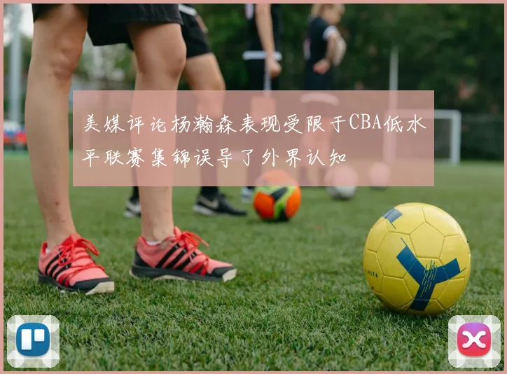 美媒评论杨瀚森表现受限于CBA低水平联赛集锦误导了外界认知