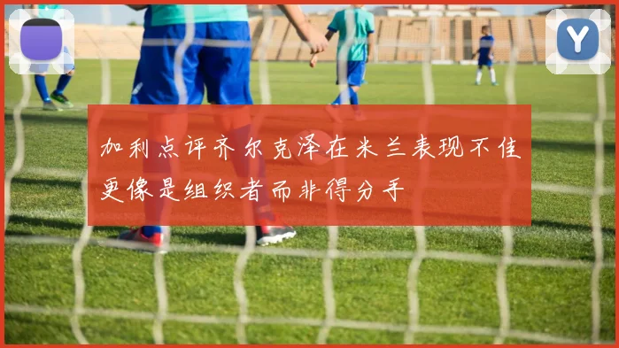 加利点评齐尔克泽在米兰表现不佳更像是组织者而非得分手