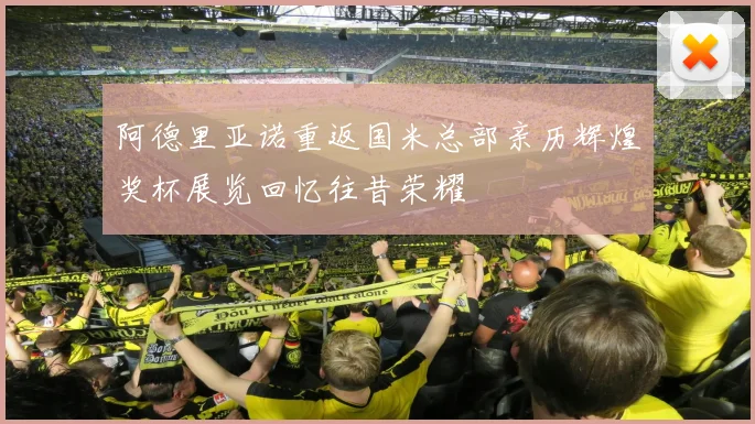 阿德里亚诺重返国米总部亲历辉煌奖杯展览回忆往昔荣耀
